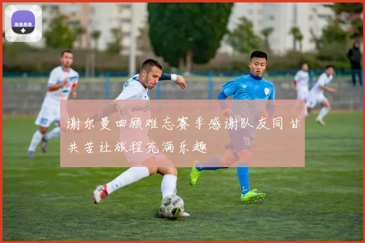 谢尔曼回顾难忘赛季感谢队友同甘共苦让旅程充满乐趣