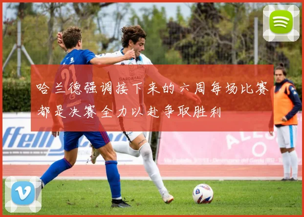 哈兰德强调接下来的六周每场比赛都是决赛全力以赴争取胜利