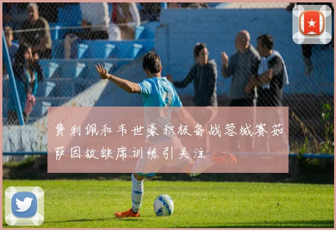 费利佩和韦世豪积极备战蓉城赛茹萨因故缺席训练引关注
