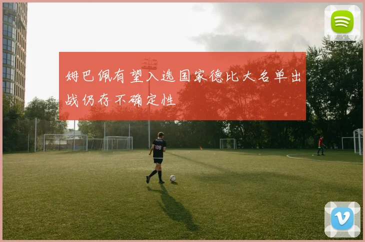 姆巴佩有望入选国家德比大名单出战仍存不确定性