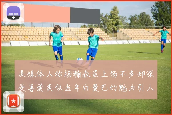 美媒体人称杨瀚森虽上场不多却深受喜爱类似当年白曼巴的魅力引人瞩目