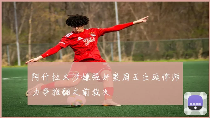 阿什拉夫涉嫌强奸案周五出庭律师力争推翻之前裁决
