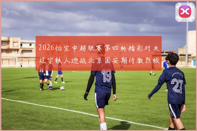 2026怡宝中超联赛第四轮精彩对决辽宁铁人迎战北京国安期待激烈较量