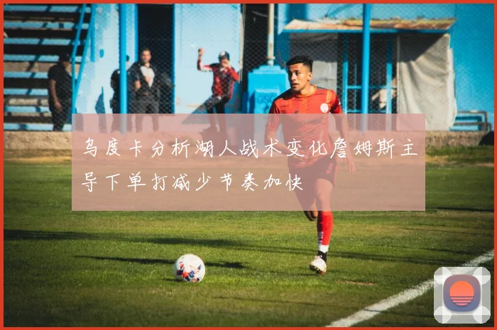 乌度卡分析湖人战术变化詹姆斯主导下单打减少节奏加快