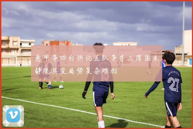 意甲争四白热化五队争夺三席国米静观其变局势复杂难测