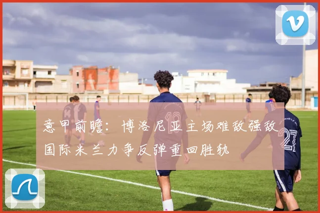 意甲前瞻：博洛尼亚主场难敌强敌国际米兰力争反弹重回胜轨