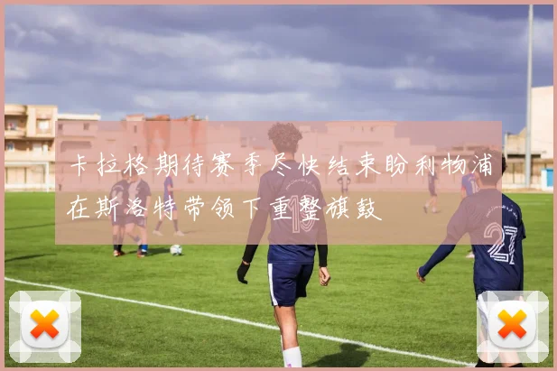 卡拉格期待赛季尽快结束盼利物浦在斯洛特带领下重整旗鼓