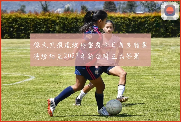 德天空报道埃姆雷詹今日与多特蒙德续约至2027年新合同正式签署