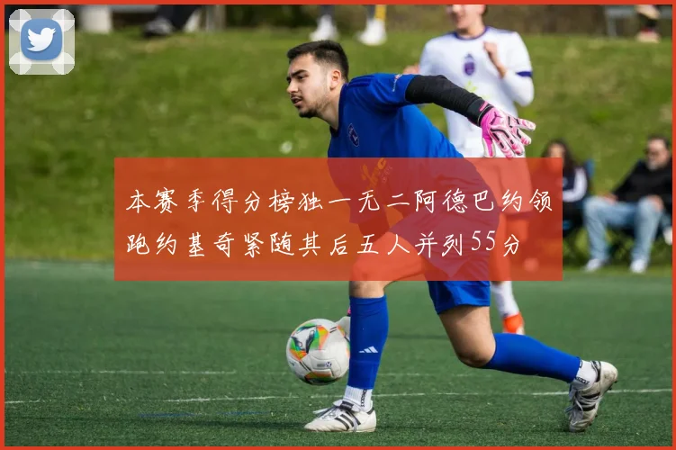 本赛季得分榜独一无二阿德巴约领跑约基奇紧随其后五人并列55分