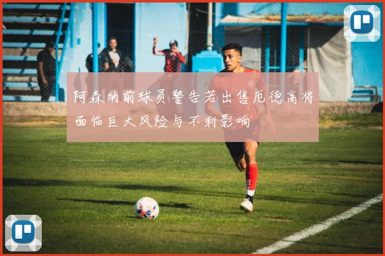 阿森纳前球员警告若出售厄德高将面临巨大风险与不利影响