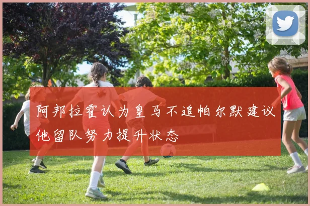 阿邦拉霍认为皇马不追帕尔默建议他留队努力提升状态