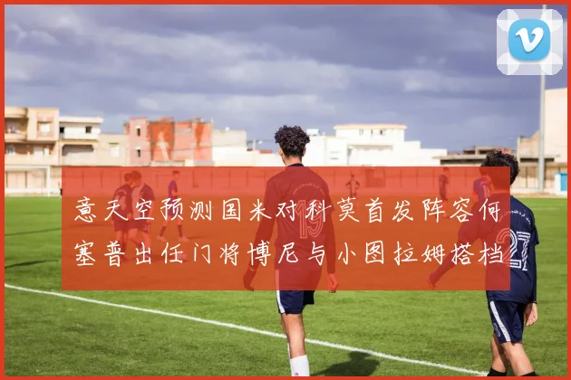 意天空预测国米对科莫首发阵容何塞普出任门将博尼与小图拉姆搭档前锋