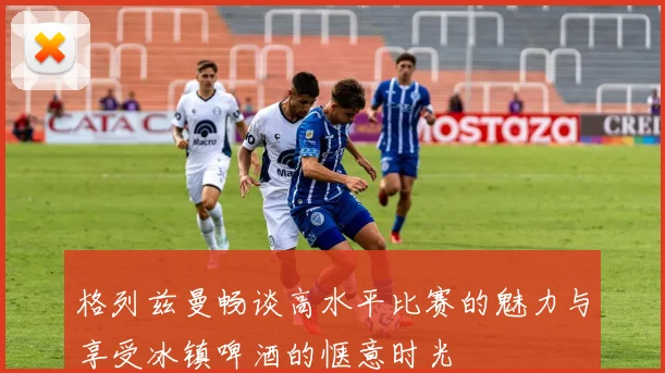 格列兹曼畅谈高水平比赛的魅力与享受冰镇啤酒的惬意时光