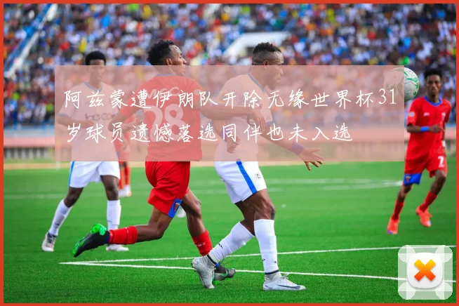阿兹蒙遭伊朗队开除无缘世界杯31岁球员遗憾落选同伴也未入选