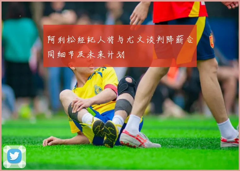 阿利松经纪人将与尤文谈判降薪合同细节及未来计划