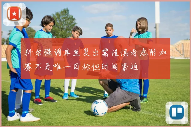科尔强调库里复出需谨慎考虑附加赛不是唯一目标但时间紧迫