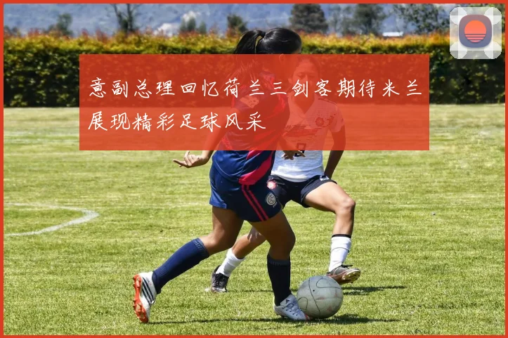 意副总理回忆荷兰三剑客期待米兰展现精彩足球风采