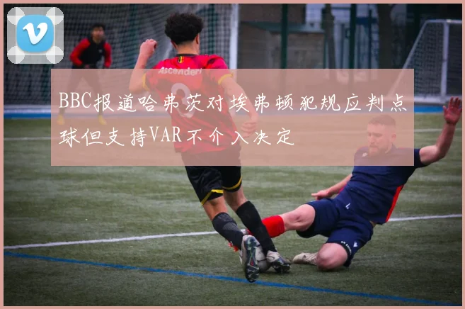 BBC报道哈弗茨对埃弗顿犯规应判点球但支持VAR不介入决定